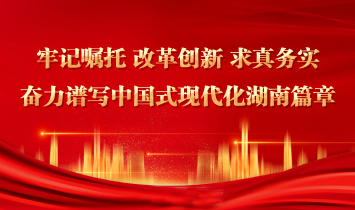 专题丨牢记嘱托 改革创新 求真务实 奋力谱写中国式现代化湖南篇章
